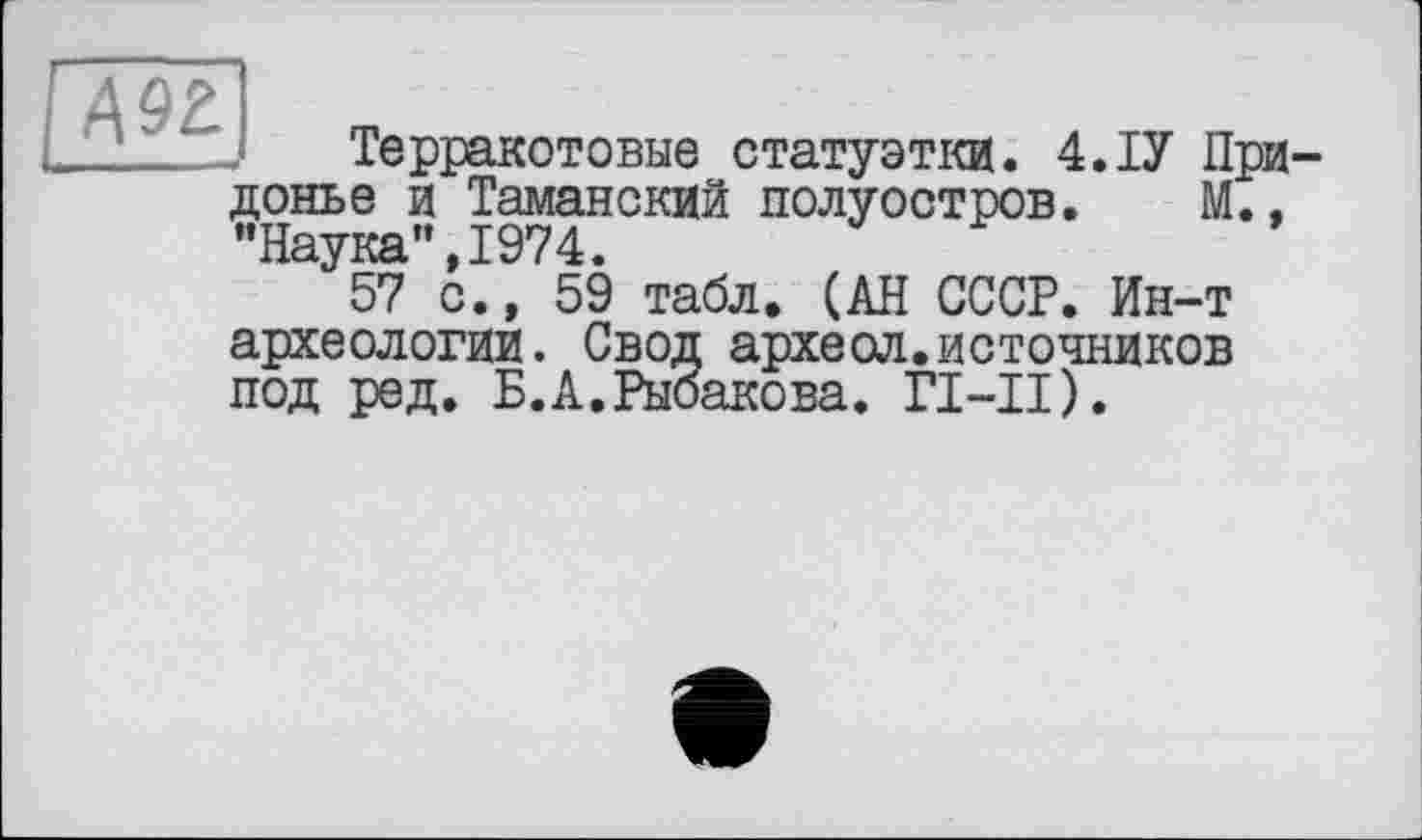 ﻿дэг
Терракотовые статуэтки. 4.ТУ При-донье и Таманский полуостров. М., "Наука”,1974.
57 с., 59 табл. (АН СССР. Ин-т археологии. Свод археол.источников под ред. Б.А.Рыбакова. ГТ-II).